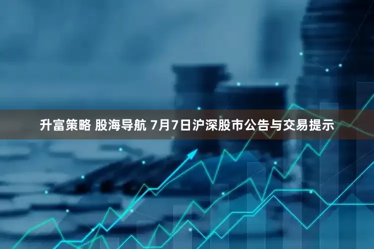 升富策略 股海导航 7月7日沪深股市公告与交易提示