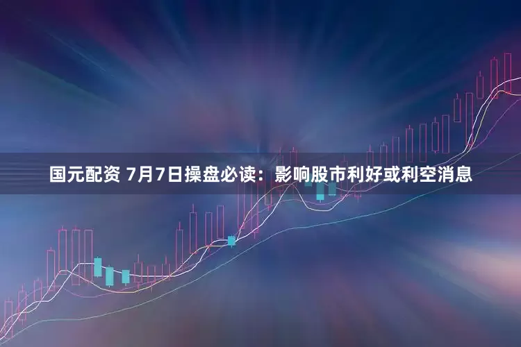 国元配资 7月7日操盘必读：影响股市利好或利空消息