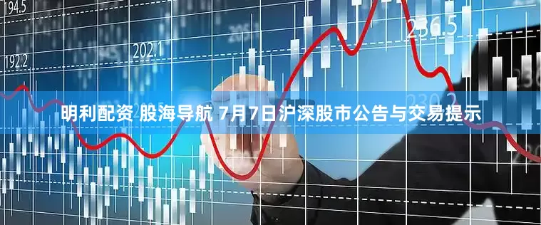 明利配资 股海导航 7月7日沪深股市公告与交易提示