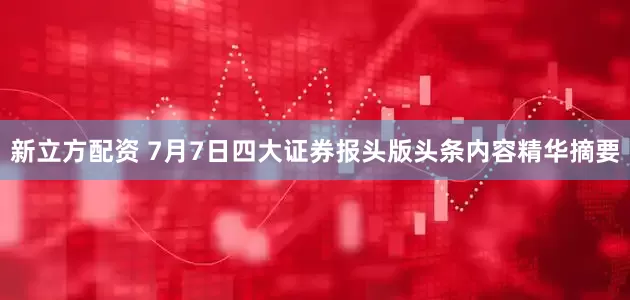 新立方配资 7月7日四大证券报头版头条内容精华摘要