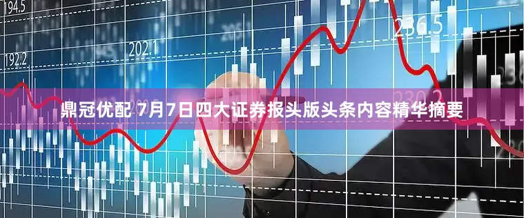 鼎冠优配 7月7日四大证券报头版头条内容精华摘要