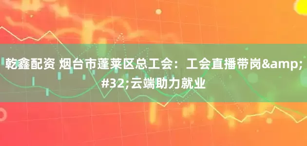 乾鑫配资 烟台市蓬莱区总工会：工会直播带岗&#32;云端助力就业