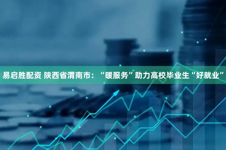 易启胜配资 陕西省渭南市：“暖服务”助力高校毕业生“好就业”