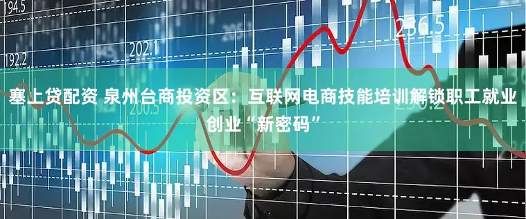 塞上贷配资 泉州台商投资区：互联网电商技能培训解锁职工就业创业“新密码”