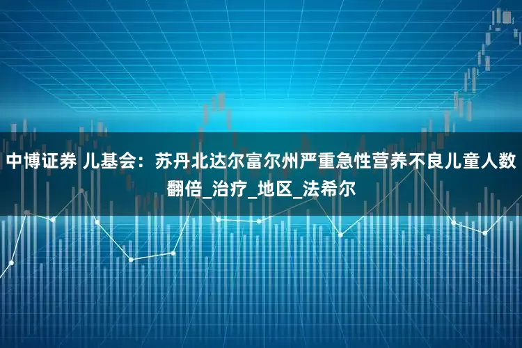 中博证券 儿基会：苏丹北达尔富尔州严重急性营养不良儿童人数翻倍_治疗_地区_法希尔