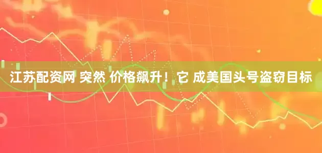 江苏配资网 突然 价格飙升！它 成美国头号盗窃目标