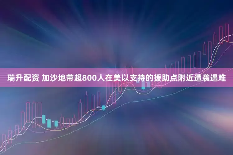 瑞升配资 加沙地带超800人在美以支持的援助点附近遭袭遇难