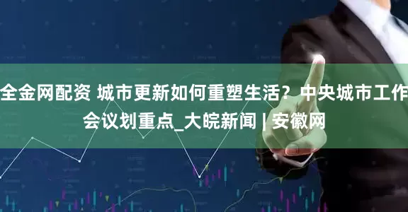 全金网配资 城市更新如何重塑生活？中央城市工作会议划重点_大皖新闻 | 安徽网