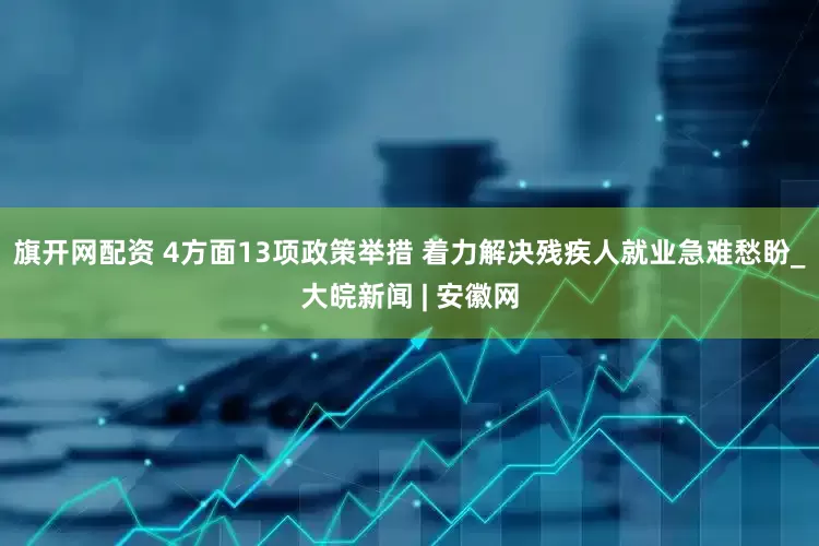 旗开网配资 4方面13项政策举措 着力解决残疾人就业急难愁盼_大皖新闻 | 安徽网