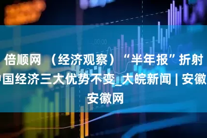 倍顺网 （经济观察）“半年报”折射中国经济三大优势不变_大皖新闻 | 安徽网