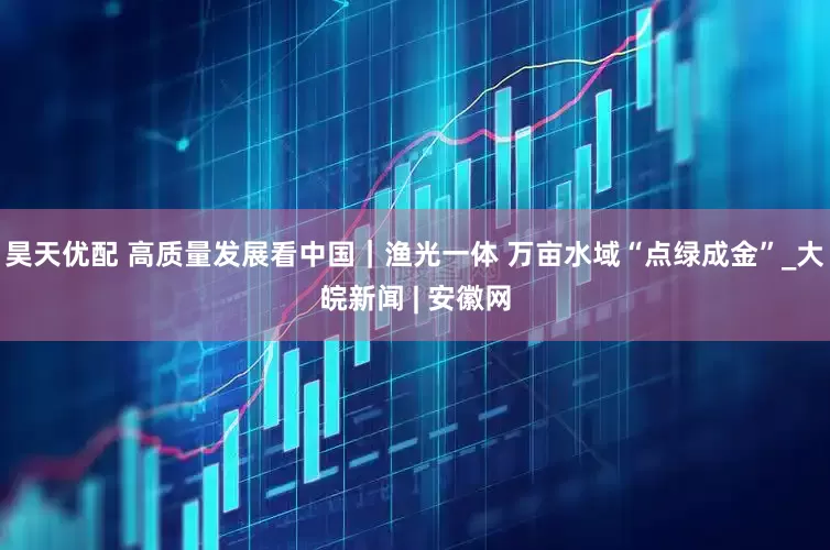 昊天优配 高质量发展看中国｜渔光一体 万亩水域“点绿成金”_大皖新闻 | 安徽网