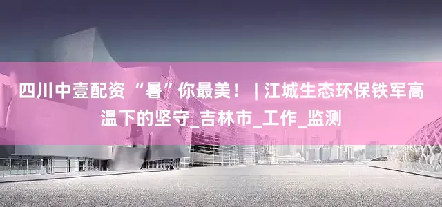 四川中壹配资 “暑”你最美！ | 江城生态环保铁军高温下的坚守_吉林市_工作_监测
