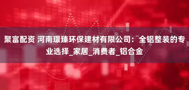 聚富配资 河南璟臻环保建材有限公司：全铝整装的专业选择_家居_消费者_铝合金