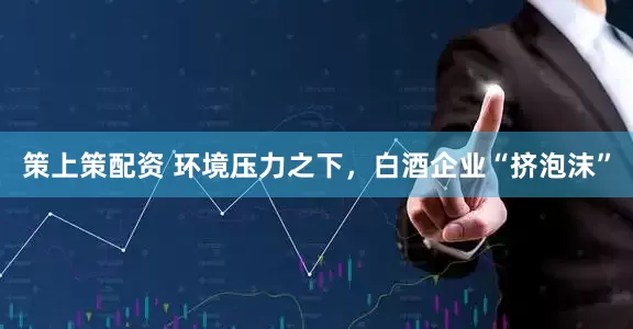 策上策配资 环境压力之下，白酒企业“挤泡沫”