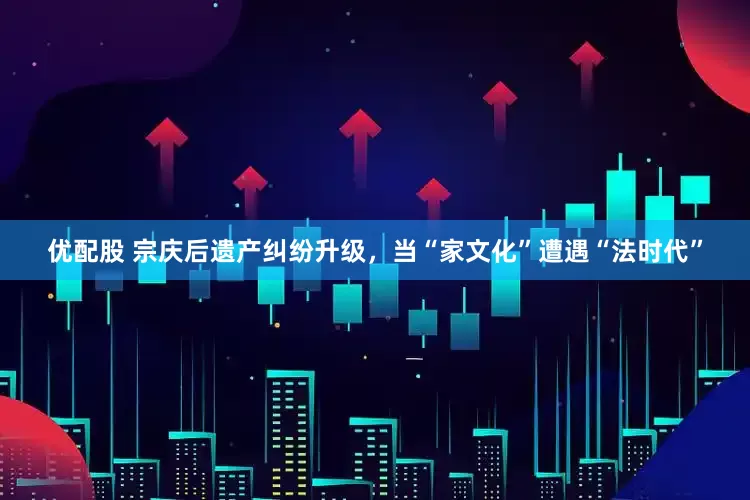 优配股 宗庆后遗产纠纷升级，当“家文化”遭遇“法时代”