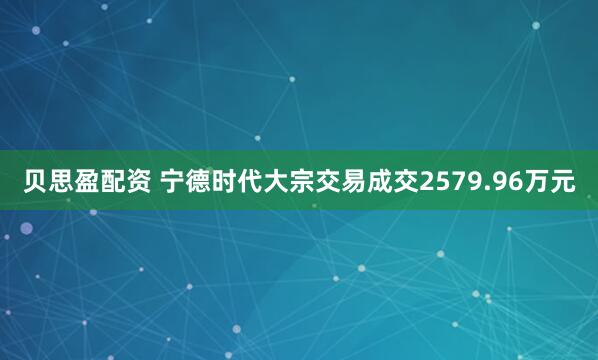 贝思盈配资 宁德时代大宗交易成交2579.96万元