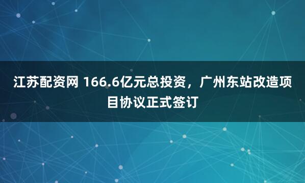 江苏配资网 166.6亿元总投资，广州东站改造项目协议正式签订