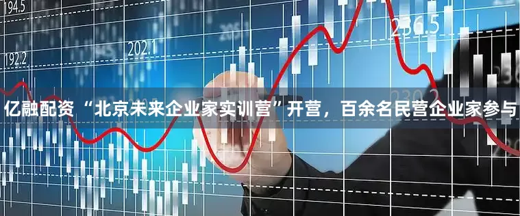 亿融配资 “北京未来企业家实训营”开营，百余名民营企业家参与