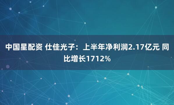 中国星配资 仕佳光子：上半年净利润2.17亿元 同比增长1712%