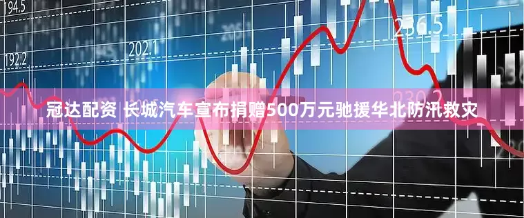 冠达配资 长城汽车宣布捐赠500万元驰援华北防汛救灾