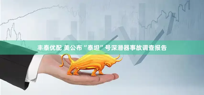 丰泰优配 美公布“泰坦”号深潜器事故调查报告