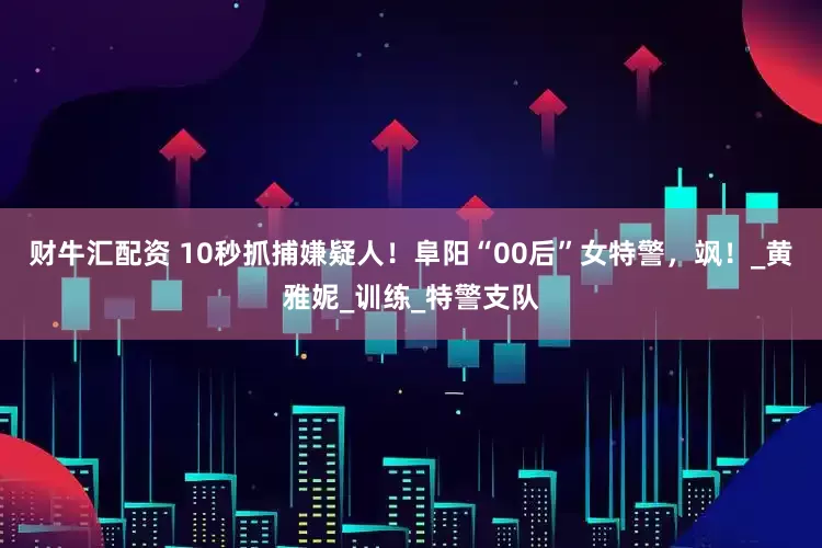 财牛汇配资 10秒抓捕嫌疑人！阜阳“00后”女特警，飒！_黄雅妮_训练_特警支队