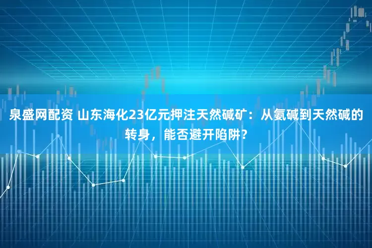 泉盛网配资 山东海化23亿元押注天然碱矿：从氨碱到天然碱的转身，能否避开陷阱？