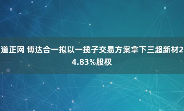 道正网 博达合一拟以一揽子交易方案拿下三超新材24.83%股权