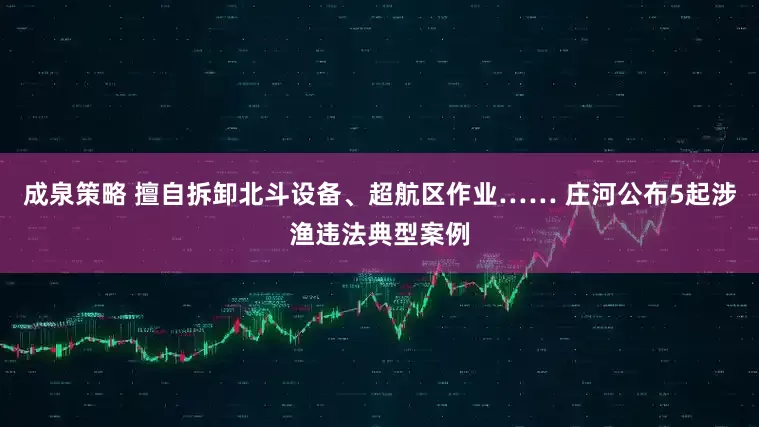 成泉策略 擅自拆卸北斗设备、超航区作业…… 庄河公布5起涉渔违法典型案例