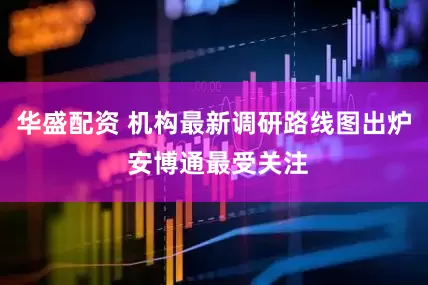 华盛配资 机构最新调研路线图出炉 安博通最受关注