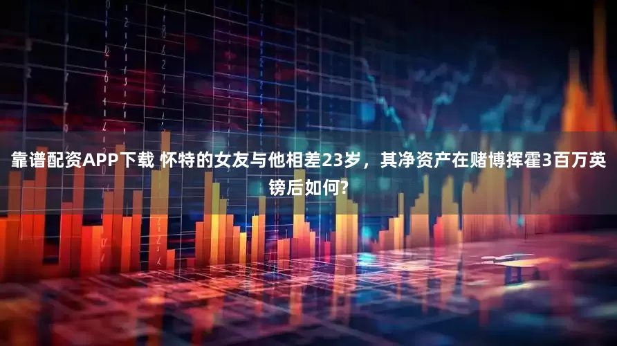 靠谱配资APP下载 怀特的女友与他相差23岁，其净资产在赌博挥霍3百万英镑后如何?