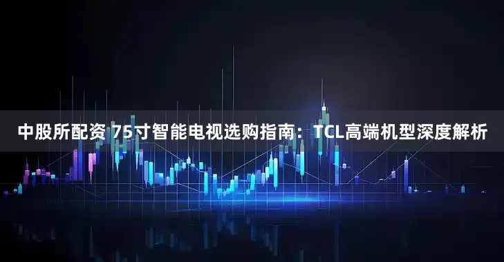 中股所配资 75寸智能电视选购指南：TCL高端机型深度解析