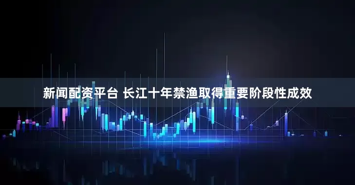 新闻配资平台 长江十年禁渔取得重要阶段性成效