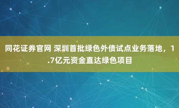 同花证券官网 深圳首批绿色外债试点业务落地，1.7亿元资金直达绿色项目