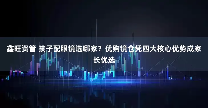 鑫旺资管 孩子配眼镜选哪家？优购镜仓凭四大核心优势成家长优选