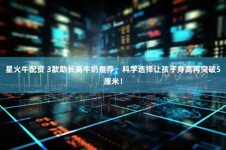星火牛配资 3款助长高牛奶推荐，科学选择让孩子身高再突破5厘米！
