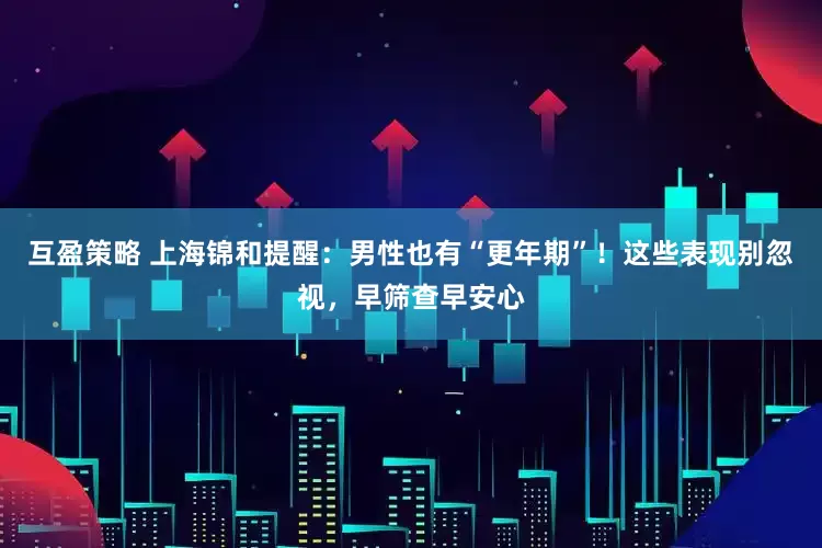 互盈策略 上海锦和提醒：男性也有“更年期”！这些表现别忽视，早筛查早安心