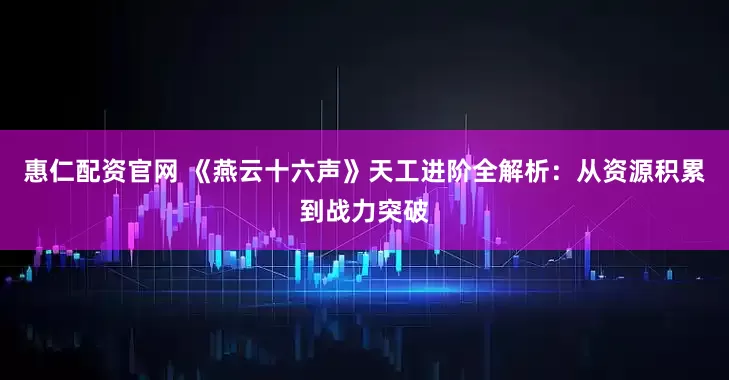 惠仁配资官网 《燕云十六声》天工进阶全解析：从资源积累到战力突破