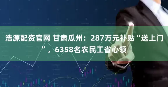 浩源配资官网 甘肃瓜州：287万元补贴“送上门”，6358名农民工省心领
