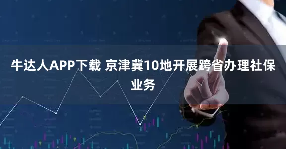 牛达人APP下载 京津冀10地开展跨省办理社保业务