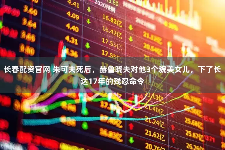 长春配资官网 朱可夫死后，赫鲁晓夫对他3个貌美女儿，下了长达17年的残忍命令