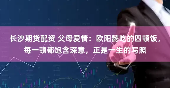 长沙期货配资 父母爱情：欧阳懿吃的四顿饭，每一顿都饱含深意，正是一生的写照