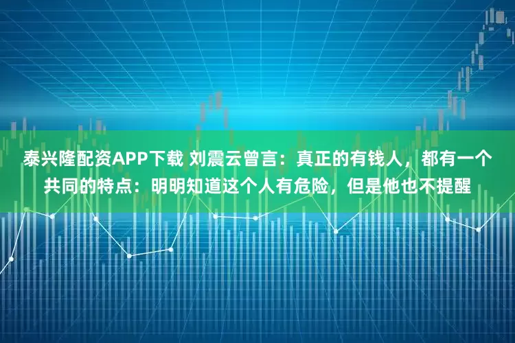 泰兴隆配资APP下载 刘震云曾言：真正的有钱人，都有一个共同的特点：明明知道这个人有危险，但是他也不提醒