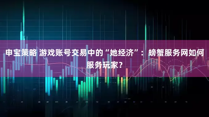 申宝策略 游戏账号交易中的“她经济”：螃蟹服务网如何服务玩家？