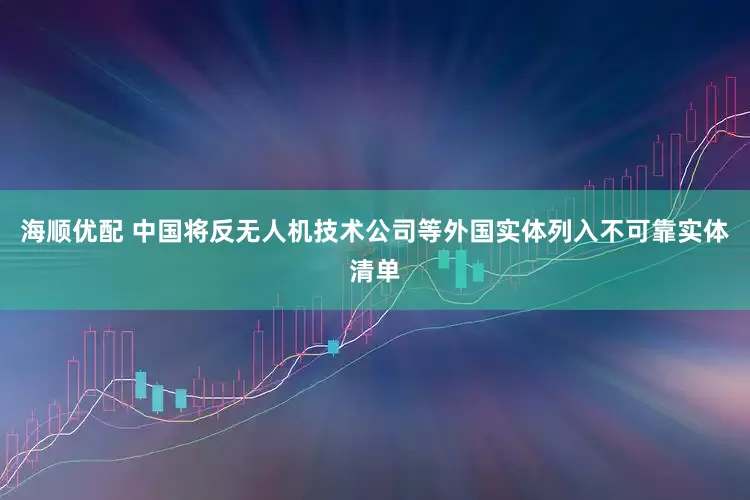 海顺优配 中国将反无人机技术公司等外国实体列入不可靠实体清单